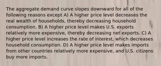 The aggregate demand curve slopes downward for all of the following reasons except A) A higher price level decreases the real wealth of households, thereby decreasing household consumption. B) A higher price level makes U.S. exports relatively more expensive, thereby decreasing net exports. C) A higher price level increases the rate of interest, which decreases household consumption. D) A higher price level makes imports from other countries relatively more expensive, and U.S. citizens buy more imports.