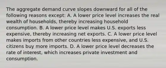 The aggregate demand curve slopes downward for all of the following reasons​ except: A. A lower price level increases the real wealth of​ households, thereby increasing household consumption. B. A lower price level makes U.S. exports less​ expensive, thereby increasing net exports. C. A lower price level makes imports from other countries less​ expensive, and U.S. citizens buy more imports. D. A lower price level decreases the rate of​ interest, which increases private investment and consumption.