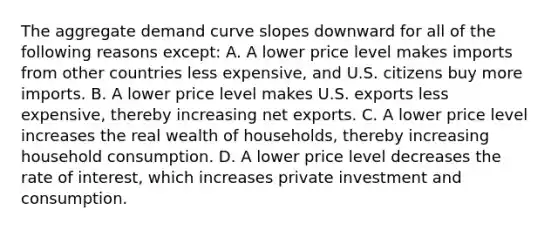 The aggregate demand curve slopes downward for all of the following reasons​ except: A. A lower price level makes imports from other countries less​ expensive, and U.S. citizens buy more imports. B. A lower price level makes U.S. exports less​ expensive, thereby increasing net exports. C. A lower price level increases the real wealth of​ households, thereby increasing household consumption. D. A lower price level decreases the rate of​ interest, which increases private investment and consumption.