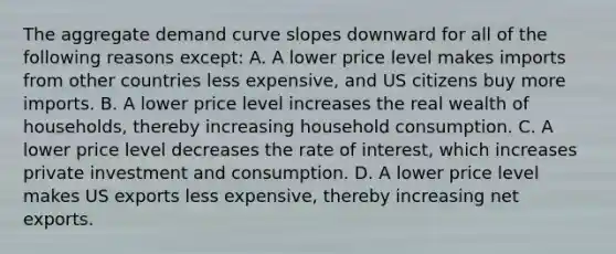 The aggregate demand curve slopes downward for all of the following reasons except: A. A lower price level makes imports from other countries less expensive, and US citizens buy more imports. B. A lower price level increases the real wealth of households, thereby increasing household consumption. C. A lower price level decreases the rate of interest, which increases private investment and consumption. D. A lower price level makes US exports less expensive, thereby increasing net exports.