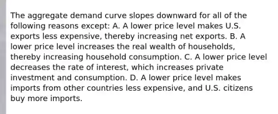 The aggregate demand curve slopes downward for all of the following reasons​ except: A. A lower price level makes U.S. exports less​ expensive, thereby increasing net exports. B. A lower price level increases the real wealth of​ households, thereby increasing household consumption. C. A lower price level decreases the rate of​ interest, which increases private investment and consumption. D. A lower price level makes imports from other countries less​ expensive, and U.S. citizens buy more imports.