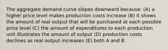 The aggregate demand curve slopes downward because: (A) a higher price level makes production costs increase (B) it shows the amount of real output that will be purchased at each possible price level (C) the amount of expenditures to each production unit illustrates the amount of output (D) production costs declines as real output increases (E) both A and B