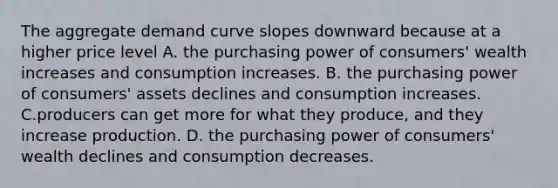 The aggregate demand curve slopes downward because at a higher price level A. the purchasing power of consumers' wealth increases and consumption increases. B. the purchasing power of consumers' assets declines and consumption increases. C.producers can get more for what they produce, and they increase production. D. the purchasing power of consumers' wealth declines and consumption decreases.