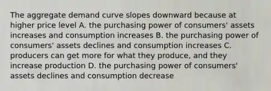 The aggregate demand curve slopes downward because at higher price level A. the purchasing power of consumers' assets increases and consumption increases B. the purchasing power of consumers' assets declines and consumption increases C. producers can get more for what they produce, and they increase production D. the purchasing power of consumers' assets declines and consumption decrease