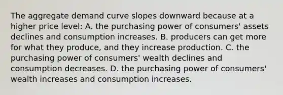 The aggregate demand curve slopes downward because at a higher price level: A. the purchasing power of consumers' assets declines and consumption increases. B. producers can get more for what they produce, and they increase production. C. the purchasing power of consumers' wealth declines and consumption decreases. D. the purchasing power of consumers' wealth increases and consumption increases.