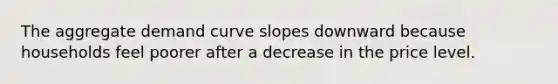 The aggregate demand curve slopes downward because households feel poorer after a decrease in the price level.