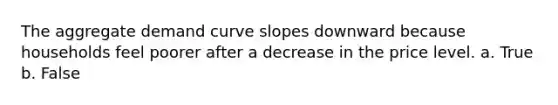 The aggregate demand curve slopes downward because households feel poorer after a decrease in the price level. a. True b. False