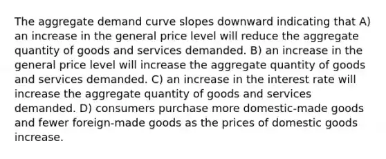 The aggregate demand curve slopes downward indicating that A) an increase in the general price level will reduce the aggregate quantity of goods and services demanded. B) an increase in the general price level will increase the aggregate quantity of goods and services demanded. C) an increase in the interest rate will increase the aggregate quantity of goods and services demanded. D) consumers purchase more domestic-made goods and fewer foreign-made goods as the prices of domestic goods increase.