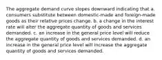 The aggregate demand curve slopes downward indicating that a. consumers substitute between domestic-made and foreign-made goods as their relative prices change. b. a change in the interest rate will alter the aggregate quantity of goods and services demanded. c. an increase in the general price level will reduce the aggregate quantity of goods and services demanded. d. an increase in the general price level will increase the aggregate quantity of goods and services demanded.