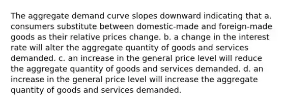 The aggregate demand curve slopes downward indicating that a. consumers substitute between domestic-made and foreign-made goods as their relative prices change. b. a change in the interest rate will alter the aggregate quantity of goods and services demanded. c. an increase in the general price level will reduce the aggregate quantity of goods and services demanded. d. an increase in the general price level will increase the aggregate quantity of goods and services demanded.