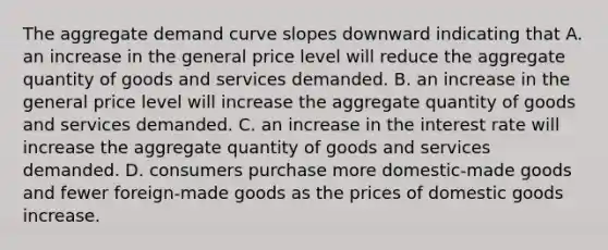 The aggregate demand curve slopes downward indicating that A. an increase in the general price level will reduce the aggregate quantity of goods and services demanded. B. an increase in the general price level will increase the aggregate quantity of goods and services demanded. C. an increase in the interest rate will increase the aggregate quantity of goods and services demanded. D. consumers purchase more domestic-made goods and fewer foreign-made goods as the prices of domestic goods increase.