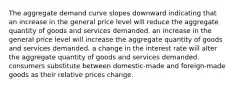 The aggregate demand curve slopes downward indicating that an increase in the general price level will reduce the aggregate quantity of goods and services demanded. an increase in the general price level will increase the aggregate quantity of goods and services demanded. a change in the interest rate will alter the aggregate quantity of goods and services demanded. consumers substitute between domestic-made and foreign-made goods as their relative prices change.