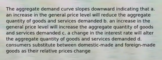 The aggregate demand curve slopes downward indicating that a. an increase in the general price level will reduce the aggregate quantity of goods and services demanded b. an increase in the general price level will increase the aggregate quantity of goods and services demanded c. a change in the interest rate will alter the aggregate quantity of goods and services demanded d. consumers substitute between domestic-made and foreign-made goods as their relative prices change