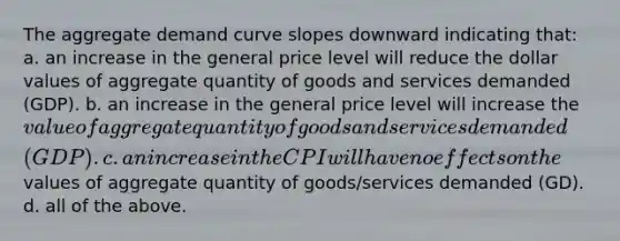 The aggregate demand curve slopes downward indicating that: a. an increase in the general price level will reduce the dollar values of aggregate quantity of goods and services demanded (GDP). b. an increase in the general price level will increase the value of aggregate quantity of goods and services demanded (GDP). c. an increase in the CPI will have no effects on the values of aggregate quantity of goods/services demanded (GD). d. all of the above.