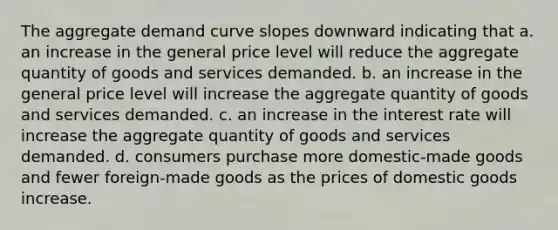 The aggregate demand curve slopes downward indicating that a. an increase in the general price level will reduce the aggregate quantity of goods and services demanded. b. an increase in the general price level will increase the aggregate quantity of goods and services demanded. c. an increase in the interest rate will increase the aggregate quantity of goods and services demanded. d. consumers purchase more domestic-made goods and fewer foreign-made goods as the prices of domestic goods increase.