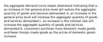 the aggregate demand curve slopes downward indicating that a. an increase in the general price level will reduce the aggregate quantity of goods and services demanded. b. an increase in the general price level will increase the aggregate quantity of goods and services demanded c. an increase in the interest rate will increase the aggregate quantity of goods and services demanded d. consumers purchase more domestic made goods and fewer foreign made goods as the prices of domestic goods increase