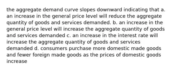 the aggregate demand curve slopes downward indicating that a. an increase in the general price level will reduce the aggregate quantity of goods and services demanded. b. an increase in the general price level will increase the aggregate quantity of goods and services demanded c. an increase in the interest rate will increase the aggregate quantity of goods and services demanded d. consumers purchase more domestic made goods and fewer foreign made goods as the prices of domestic goods increase