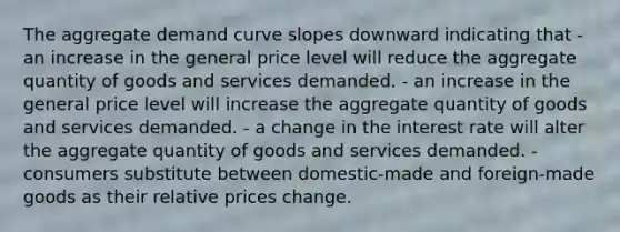 The aggregate demand curve slopes downward indicating that - an increase in the general price level will reduce the aggregate quantity of goods and services demanded. - an increase in the general price level will increase the aggregate quantity of goods and services demanded. - a change in the interest rate will alter the aggregate quantity of goods and services demanded. - consumers substitute between domestic-made and foreign-made goods as their relative prices change.