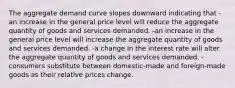 The aggregate demand curve slopes downward indicating that -an increase in the general price level will reduce the aggregate quantity of goods and services demanded. -an increase in the general price level will increase the aggregate quantity of goods and services demanded. -a change in the interest rate will alter the aggregate quantity of goods and services demanded. -consumers substitute between domestic-made and foreign-made goods as their relative prices change.