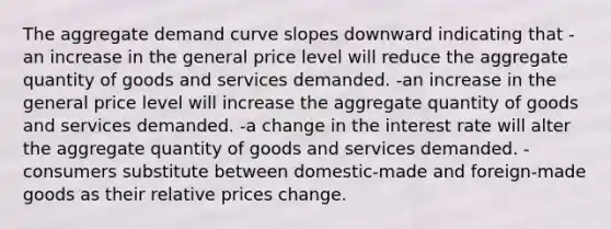 The aggregate demand curve slopes downward indicating that -an increase in the general price level will reduce the aggregate quantity of goods and services demanded. -an increase in the general price level will increase the aggregate quantity of goods and services demanded. -a change in the interest rate will alter the aggregate quantity of goods and services demanded. -consumers substitute between domestic-made and foreign-made goods as their relative prices change.