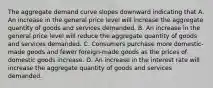 The aggregate demand curve slopes downward indicating that A. An increase in the general price level will increase the aggregate quantity of goods and services demanded. B. An increase in the general price level will reduce the aggregate quantity of goods and services demanded. C. Consumers purchase more domestic-made goods and fewer foreign-made goods as the prices of domestic goods increase. D. An increase in the interest rate will increase the aggregate quantity of goods and services demanded.