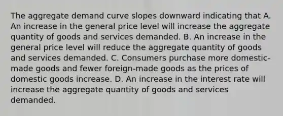 The aggregate demand curve slopes downward indicating that A. An increase in the general price level will increase the aggregate quantity of goods and services demanded. B. An increase in the general price level will reduce the aggregate quantity of goods and services demanded. C. Consumers purchase more domestic-made goods and fewer foreign-made goods as the prices of domestic goods increase. D. An increase in the interest rate will increase the aggregate quantity of goods and services demanded.