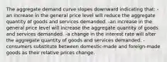 The aggregate demand curve slopes downward indicating that: -an increase in the general price level will reduce the aggregate quantity of goods and services demanded. -an increase in the general price level will increase the aggregate quantity of goods and services demanded. -a change in the interest rate will alter the aggregate quantity of goods and services demanded. -consumers substitute between domestic-made and foreign-made goods as their relative prices change.