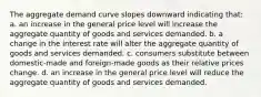 The aggregate demand curve slopes downward indicating that: a. an increase in the general price level will increase the aggregate quantity of goods and services demanded. b. a change in the interest rate will alter the aggregate quantity of goods and services demanded. c. consumers substitute between domestic-made and foreign-made goods as their relative prices change. d. an increase in the general price level will reduce the aggregate quantity of goods and services demanded.