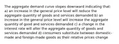 The aggregate demand curve slopes downward indicating that: a) an increase in the general price level will reduce the aggregate quantity of goods and services demanded b) an increase in the general price level will increase the aggregate quantity of good and services demanded c) a change in the interest rate will alter the aggregate quantity of goods and services demanded d) consumers substitute between domestic-made and foreign-made goods as their relative prices change