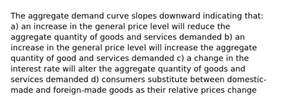 The aggregate demand curve slopes downward indicating that: a) an increase in the general price level will reduce the aggregate quantity of goods and services demanded b) an increase in the general price level will increase the aggregate quantity of good and services demanded c) a change in the interest rate will alter the aggregate quantity of goods and services demanded d) consumers substitute between domestic-made and foreign-made goods as their relative prices change