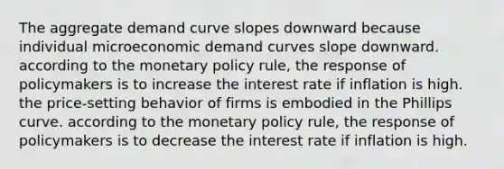 The aggregate demand curve slopes downward because individual microeconomic demand curves slope downward. according to the monetary policy rule, the response of policymakers is to increase the interest rate if inflation is high. the price-setting behavior of firms is embodied in the Phillips curve. according to the monetary policy rule, the response of policymakers is to decrease the interest rate if inflation is high.