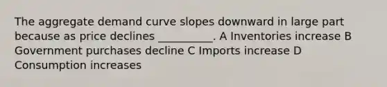 The aggregate demand curve slopes downward in large part because as price declines __________. A Inventories increase B Government purchases decline C Imports increase D Consumption increases