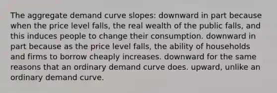 The aggregate demand curve slopes: downward in part because when the price level falls, the real wealth of the public falls, and this induces people to change their consumption. downward in part because as the price level falls, the ability of households and firms to borrow cheaply increases. downward for the same reasons that an ordinary demand curve does. upward, unlike an ordinary demand curve.