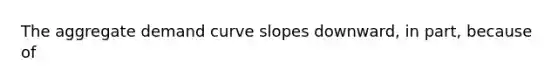 The aggregate demand curve slopes downward, in part, because of