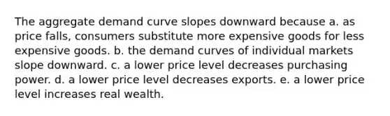 The aggregate demand curve slopes downward because a. as price falls, consumers substitute more expensive goods for less expensive goods. b. the demand curves of individual markets slope downward. c. a lower price level decreases purchasing power. d. a lower price level decreases exports. e. a lower price level increases real wealth.