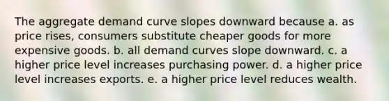 The aggregate demand curve slopes downward because a. as price rises, consumers substitute cheaper goods for more expensive goods. b. all demand curves slope downward. c. a higher price level increases purchasing power. d. a higher price level increases exports. e. a higher price level reduces wealth.