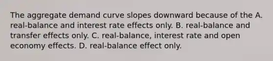 The aggregate demand curve slopes downward because of the A. ​real-balance and interest rate effects only. B. ​real-balance and transfer effects only. C. ​real-balance, interest rate and open economy effects. D. ​real-balance effect only.