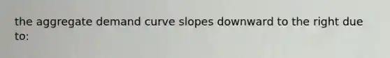 the aggregate demand curve slopes downward to the right due to: