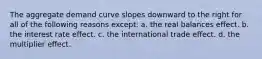 The aggregate demand curve slopes downward to the right for all of the following reasons except: a. the real balances effect. b. the interest rate effect. c. the international trade effect. d. the multiplier effect.