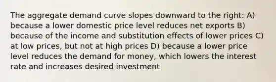 The aggregate demand curve slopes downward to the right: A) because a lower domestic price level reduces net exports B) because of the income and substitution effects of lower prices C) at low prices, but not at high prices D) because a lower price level reduces <a href='https://www.questionai.com/knowledge/klIDlybqd8-the-demand-for-money' class='anchor-knowledge'>the demand for money</a>, which lowers the interest rate and increases desired investment