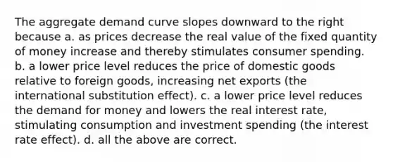 The aggregate demand curve slopes downward to the right because a. as prices decrease the real value of the fixed quantity of money increase and thereby stimulates consumer spending. b. a lower price level reduces the price of domestic goods relative to foreign goods, increasing net exports (the international substitution effect). c. a lower price level reduces <a href='https://www.questionai.com/knowledge/klIDlybqd8-the-demand-for-money' class='anchor-knowledge'>the demand for money</a> and lowers the real interest rate, stimulating consumption and investment spending (the interest rate effect). d. all the above are correct.