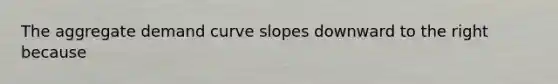 The aggregate demand curve slopes downward to the right because