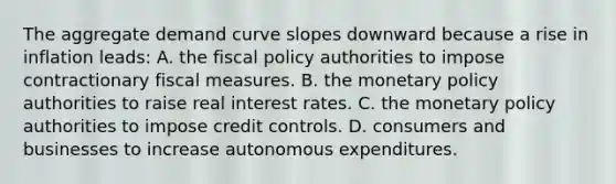 The aggregate demand curve slopes downward because a rise in inflation​ leads: A. the fiscal policy authorities to impose contractionary fiscal measures. B. the monetary policy authorities to raise real interest rates. C. the monetary policy authorities to impose credit controls. D. consumers and businesses to increase autonomous expenditures.