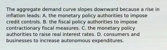 The aggregate demand curve slopes downward because a rise in inflation​ leads: A. the monetary policy authorities to impose credit controls. B. the fiscal policy authorities to impose contractionary fiscal measures. C. the monetary policy authorities to raise real interest rates. D. consumers and businesses to increase autonomous expenditures.