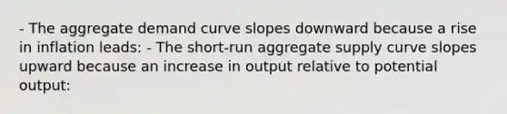 - The aggregate demand curve slopes downward because a rise in inflation​ leads: - The​ short-run aggregate supply curve slopes upward because an increase in output relative to potential​ output: