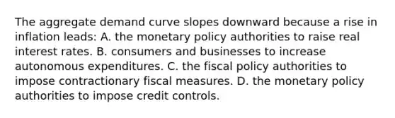 The aggregate demand curve slopes downward because a rise in inflation​ leads: A. the <a href='https://www.questionai.com/knowledge/kEE0G7Llsx-monetary-policy' class='anchor-knowledge'>monetary policy</a> authorities to raise real interest rates. B. consumers and businesses to increase autonomous expenditures. C. the <a href='https://www.questionai.com/knowledge/kPTgdbKdvz-fiscal-policy' class='anchor-knowledge'>fiscal policy</a> authorities to impose contractionary fiscal measures. D. the monetary policy authorities to impose credit controls.