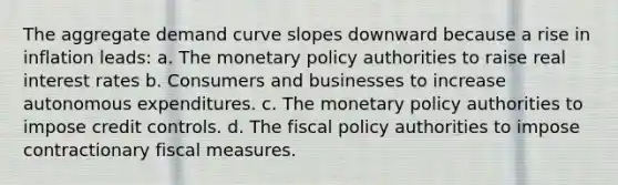 The aggregate demand curve slopes downward because a rise in inflation​ leads: a. The <a href='https://www.questionai.com/knowledge/kEE0G7Llsx-monetary-policy' class='anchor-knowledge'>monetary policy</a> authorities to raise real interest rates b. Consumers and businesses to increase autonomous expenditures. c. The monetary policy authorities to impose credit controls. d. The <a href='https://www.questionai.com/knowledge/kPTgdbKdvz-fiscal-policy' class='anchor-knowledge'>fiscal policy</a> authorities to impose contractionary fiscal measures.