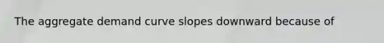 The aggregate demand curve slopes downward because of