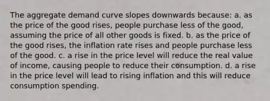 The aggregate demand curve slopes downwards because: a. as the price of the good rises, people purchase less of the good, assuming the price of all other goods is fixed. b. as the price of the good rises, the inflation rate rises and people purchase less of the good. c. a rise in the price level will reduce the real value of income, causing people to reduce their consumption. d. a rise in the price level will lead to rising inflation and this will reduce consumption spending.