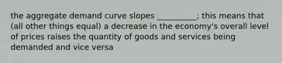 the aggregate demand curve slopes __________; this means that (all other things equal) a decrease in the economy's overall level of prices raises the quantity of goods and services being demanded and vice versa